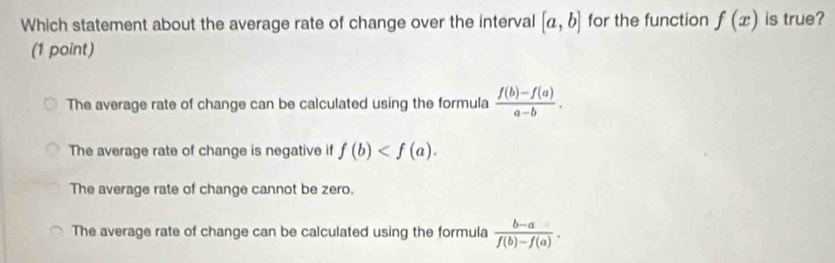 Which statement about the average rate of change over the interval [a,b] for the function f(x) is true?
(1 point)
The average rate of change can be calculated using the formula  (f(b)-f(a))/a-b .
The average rate of change is negative if f(b) .
The average rate of change cannot be zero.
The average rate of change can be calculated using the formula  (b-a)/f(b)-f(a) .