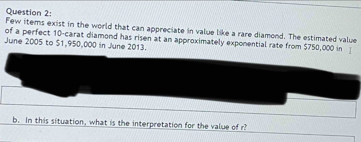 Few items exist in the world that can appreciate in value like a rare diamond. The estimated value 
of a perfect 10 -carat diamond has risen at an approximately exponential rate from $750,000 in 
June 2005 to $1,950,000 in June 2013. 
b. In this situation, what is the interpretation for the value of r?