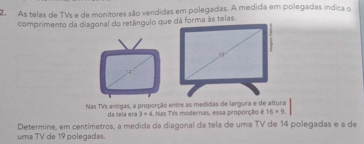 As telas de TVs e de monitores são vendidas em polegadas. A medida em polegadas indica o 
comprimento da diagonal do retângulo que dá forma às telas.
19°
1 4' 
Nas TVs antigas, a proporção entre as medidas de largura e de altura 
da tela era 3* 4. Nas TVs modernas, essa proporção é 16* 9. 
Determine, em centímetros, a medida da diagonal da tela de uma TV de 14 polegadas e a de 
uma TV de 19 polegadas.