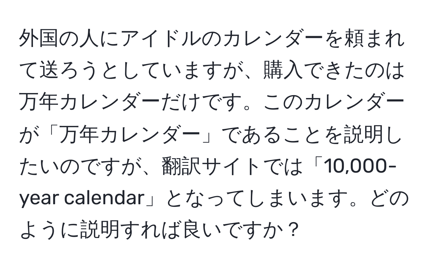 外国の人にアイドルのカレンダーを頼まれて送ろうとしていますが、購入できたのは万年カレンダーだけです。このカレンダーが「万年カレンダー」であることを説明したいのですが、翻訳サイトでは「10,000-year calendar」となってしまいます。どのように説明すれば良いですか？