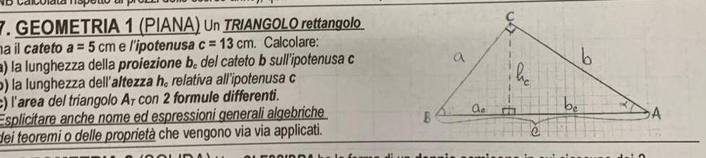 calcolata 1s 
7. GEOMETRIA 1 (PIANA) Un TRIANGOLO rettangolo 
a il cateto a=5cm e l’ipotenusa c=13cm. Calcolare: 
a) la lunghezza della proiezione b。 del cateto b sull'ipotenusa c
b) la lunghezza dell'altezza h_c relativa all’ipotenusa c 
c) l’area del triangolo A₇ con 2 formule differenti. 
Esplicitare anche nome ed espressioni generali algebriche 
dei teoremi o delle proprietà che vengono via via applicati.