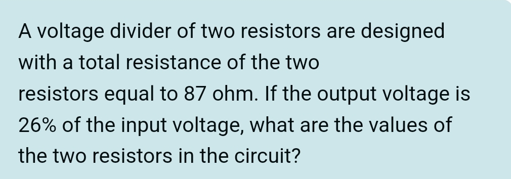 A voltage divider of two resistors are designed 
with a total resistance of the two 
resistors equal to 87 ohm. If the output voltage is
26% of the input voltage, what are the values of 
the two resistors in the circuit?