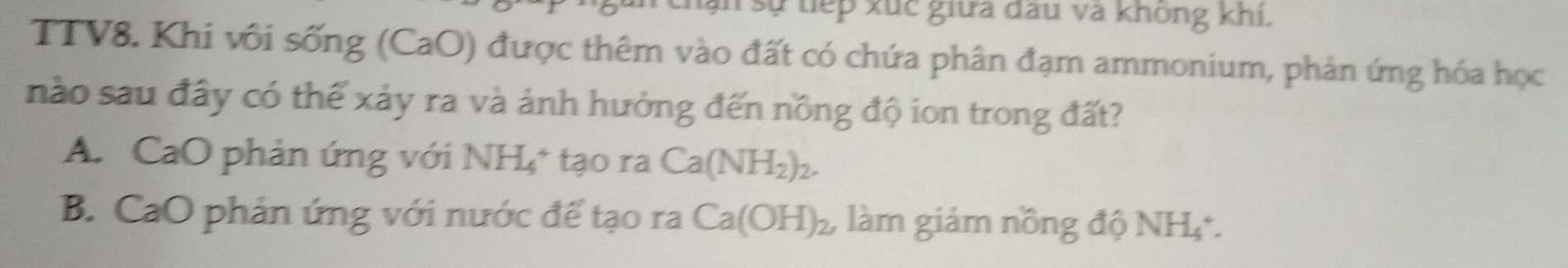 sự tiếp xúc giữa đấu và không khi.
TTV8. Khi vôi sống (CaO) được thêm vào đất có chứa phân đạm ammonium, phản ứng hóa học
nào sau đây có thể xảy ra và ảnh hưởng đến nồng độ ion trong đất?
A. CaO phản ứng với NH_4^(+ tạo ra Ca(NH_2))_2.
B. CaO phản ứng với nước đế tạo ra Ca(OH)_2, làm giảm nồng độ NH₄.
