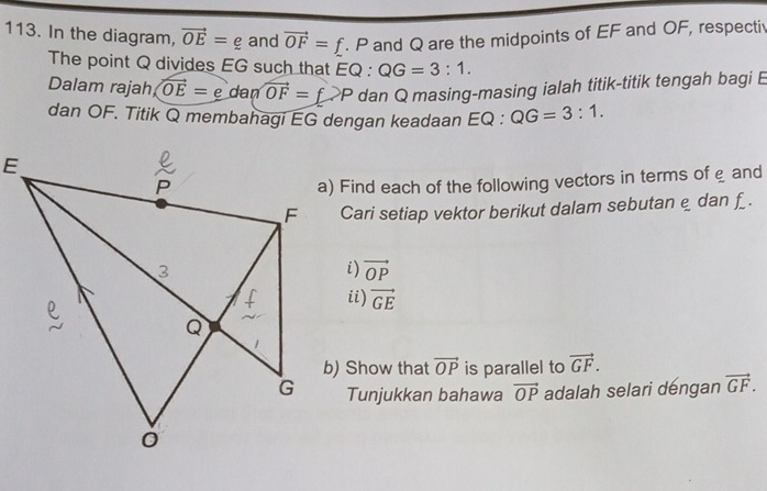 In the diagram, vector OE=_  and vector OF=f. P and Q are the midpoints of EF and OF, respecti 
The point Q divides EG such that E C ) : QG=3:1. 
Dalam rajah vector OE=edanvector OF=f>P dan Q masing-masing ialah titik-titik tengah bagi E
dan OF. Titik Q membahagi EG dengan keadaan EQ : QG=3:1. 
a) Find each of the following vectors in terms of e and 
Cari setiap vektor berikut dalam sebutan e dan f. 
i) vector OP
ii) vector GE
b) Show that vector OP is parallel to vector GF. 
Tunjukkan bahawa vector OP adalah selari dengan vector GF.