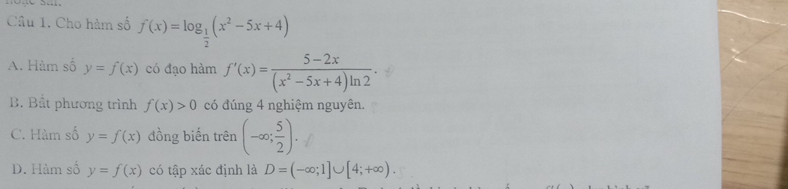 Cho hàm số f(x)=log _ 1/2 (x^2-5x+4)
A. Hàm số y=f(x) có đạo hàm f'(x)= (5-2x)/(x^2-5x+4)ln 2 .
B. Bất phương trình f(x)>0 có đúng 4 nghiệm nguyên.
C. Hàm số y=f(x) đồng biến trên (-∈fty ; 5/2 ).
D. Hàm số y=f(x) có tập xác định là D=(-∈fty ;1]∪ [4;+∈fty ).