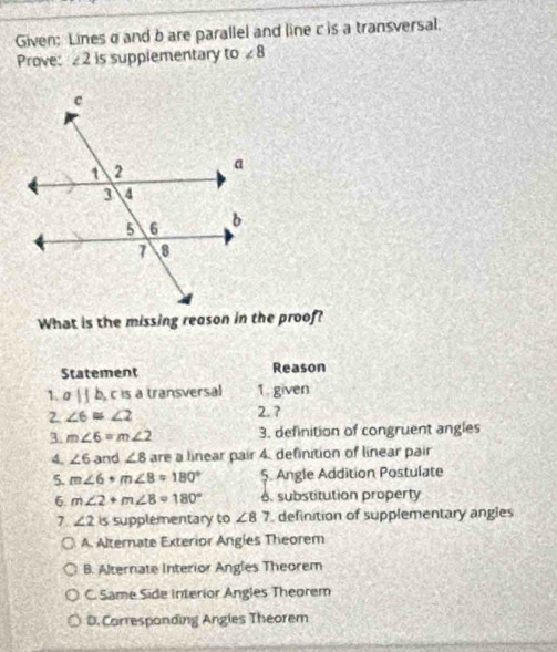 Given: Lines σ and b are parallel and line c is a transversal.
Prove: ∠ 2 is supplementary to ∠ 8
What is the missing reason in the proof?
Statement Reason
1. aparallel b_1 c is a transversal 1. given
2 ∠ 6≌ ∠ 2
2. ?
3. m∠ 6=m∠ 2 3. definition of congruent angles
4. ∠ 6 and ∠ 8 are a linear pair 4. definition of linear pair
5. m∠ 6· m∠ 8=180° $. Angle Addition Postulate
6. m∠ 2+m∠ 8=180° 6. substitution property
7 ∠ 2 is supplementary to ∠ 87 definition of supplementary angles
A. Alternate Exterior Angles Theorem
B. Alternate Interior Angles Theorem
C. Same Side Interior Angles Theorem
D. Corresponding Angles Theorem