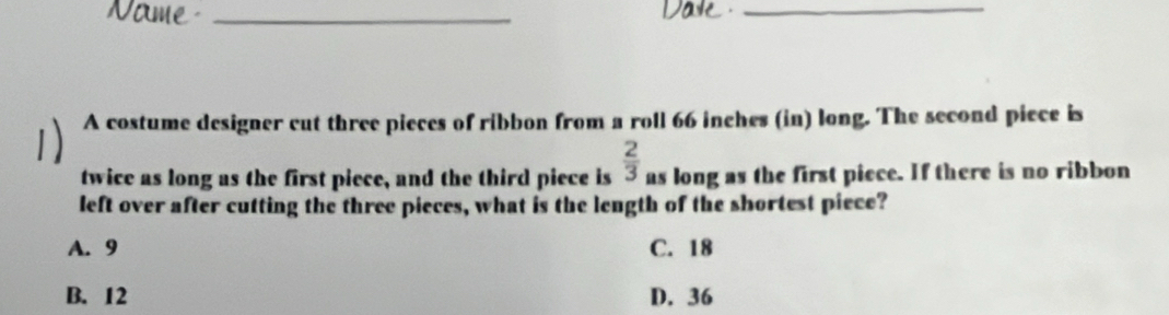 A costume designer cut three pieces of ribbon from a roll 66 inches (in) long. The second piece is
twice as long as the first piece, and the third piece is  2/3  as long as the first piece. If there is no ribbon
left over after cutting the three pieces, what is the length of the shortest piece?
A. 9 C. 18
B. 12 D. 36