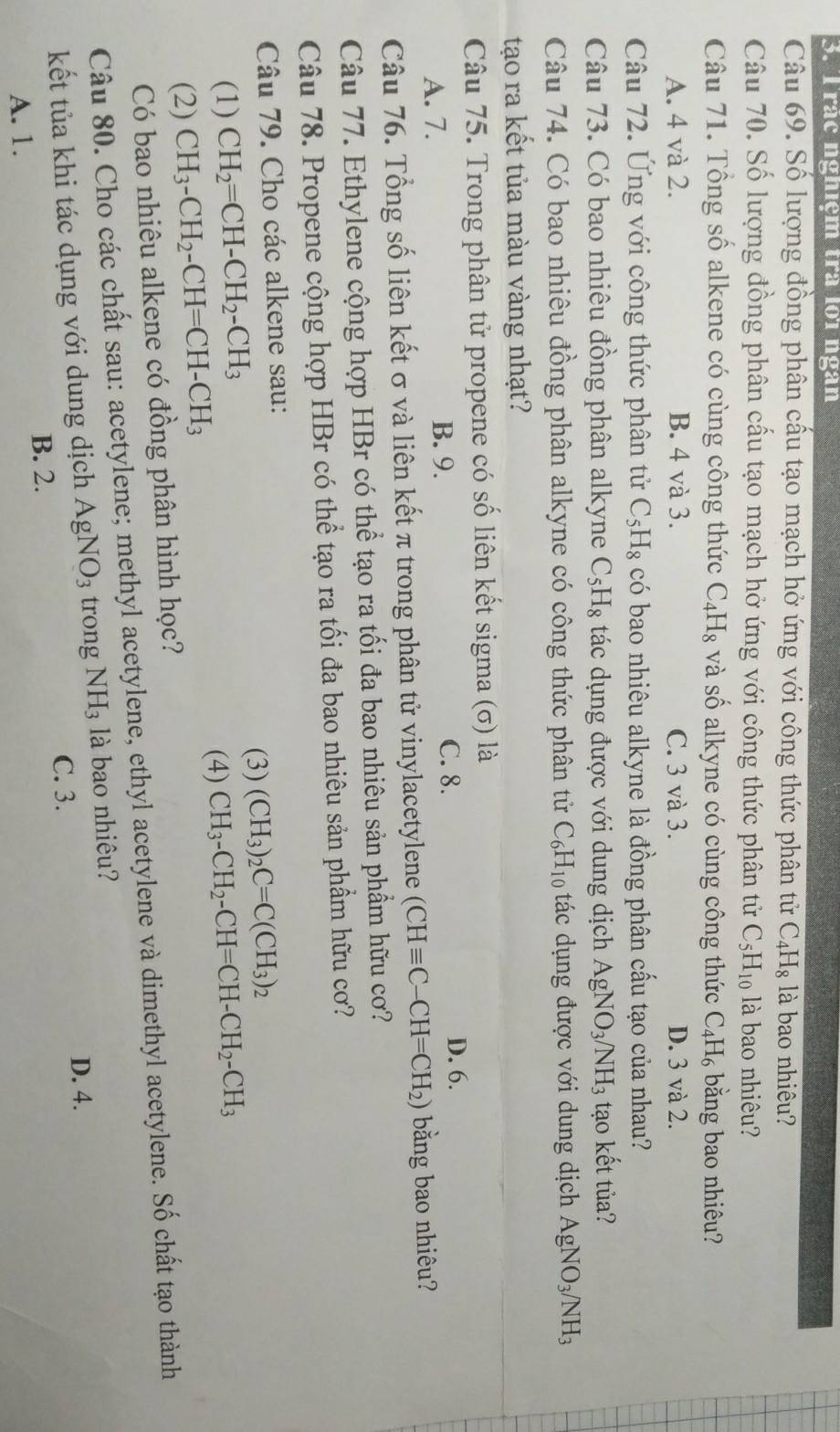 rac ngniệm tra l01 ngàn
Câu 69. Số lượng đồng phân cấu tạo mạch hở ứng với công thức phân tử C_4H_8 là bao nhiêu?
Câu 70. Số lượng đồng phân cấu tạo mạch hở ứng với công thức phân tử C_5H_10 là bao nhiêu?
Câu 71. Tổng số alkene có cùng công thức C_4H_8 và số alkyne có cùng công thức C_4H_6 bằng bao nhiêu?
A. 4 và 2. B. 4 và 3. C. 3 và 3. D. 3 và 2.
Câu 72. Ứng với công thức phân tử C_5H_8 có bao nhiêu alkyne là đồng phân cấu tạo của nhau?
Câu 73. Có bao nhiêu đồng phân alkyne C_5H_8 tác dụng được với dung dịch AgNO_3/NH_3 tạo kết tủa?
Câu 74. Có bao nhiêu đồng phân alkyne có công thức phân tử C_6H_10 tác dụng được với dung dịch AgNO_3/NH_3
tạo ra kết tủa màu vàng nhạt?
Câu 75. Trong phân tử propene có số liên kết sigma (σ) là
D. 6.
A. 7.
B. 9. C. 8.
Câu 76. Tổng số liên kết σ và liên kết π trong phân tử vinylacetylene (CHequiv C-CH=CH_2) bằng bao nhiêu?
Câu 77. Ethylene cộng hợp HBr có thể tạo ra tối đa bao nhiêu sản phẩm hữu cơ?
Câu 78. Propene cộng hợp HBr có thể tạo ra tối đa bao nhiêu sản phẩm hữu cơ?
Câu 79. Cho các alkene sau:
(3)
(1) CH_2=CH-CH_2-CH_3 (CH_3)_2C=C(CH_3)_2
(4)
(2) CH_3-CH_2-CH=CH-CH_3 CH_3-CH_2-CH=CH-CH_2-CH_3
Có bao nhiêu alkene có đồng phân hình học?
Câu 80. Cho các chất sau: acetylene; methyl acetylene, ethyl acetylene và dimethyl acetylene. Số chất tạo thành
kết tủa khi tác dụng với dung dịch AgNO_3 trong NH_3 là bao nhiêu?
D. 4.
C. 3.
B. 2.
A. 1.