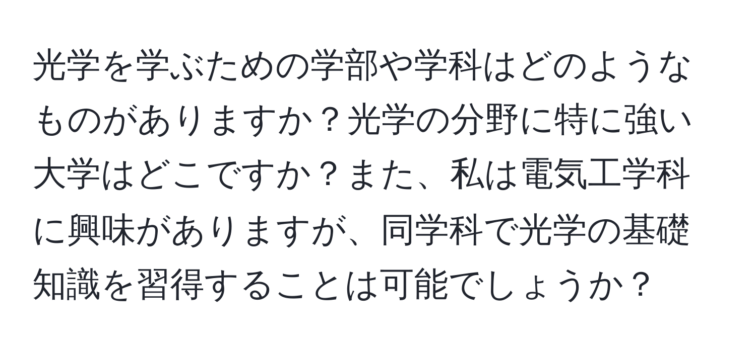 光学を学ぶための学部や学科はどのようなものがありますか？光学の分野に特に強い大学はどこですか？また、私は電気工学科に興味がありますが、同学科で光学の基礎知識を習得することは可能でしょうか？