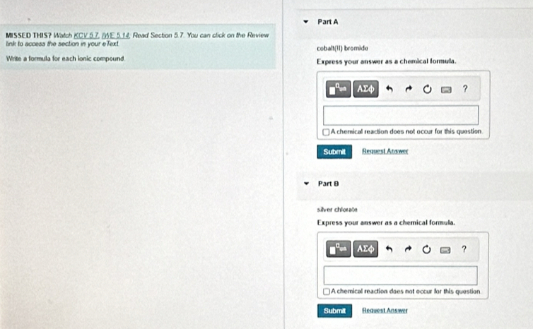MISSED THIS? Watch KCV.5.7, (WE.5.14, Read Section 5.7. You can click on the Review
link to access the section in your eText cobalt(II) bromide
Write a formula for each ionic compound Express your answer as a chemical formula.
AΣφ ?
]A chemical reaction does not occur for this question
Submit Request Answer
Part 9
silver chlorate
Express your answer as a chemical formula.
AΣφ ?
)A chemical reaction does not occur for this question
Submit Reauest Answer