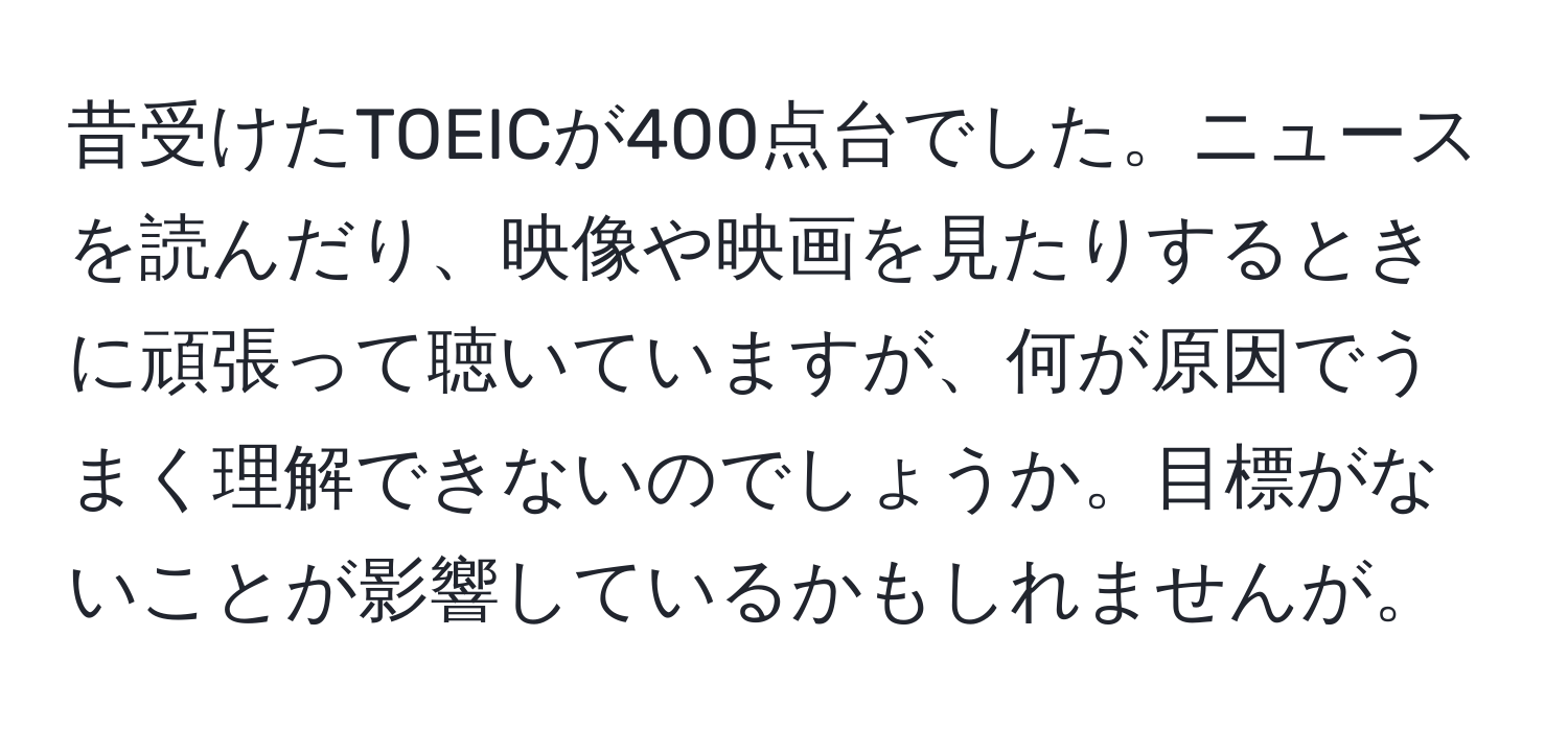 昔受けたTOEICが400点台でした。ニュースを読んだり、映像や映画を見たりするときに頑張って聴いていますが、何が原因でうまく理解できないのでしょうか。目標がないことが影響しているかもしれませんが。