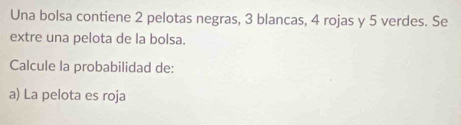 Una bolsa contiene 2 pelotas negras, 3 blancas, 4 rojas y 5 verdes. Se 
extre una pelota de la bolsa. 
Calcule la probabilidad de: 
a) La pelota es roja