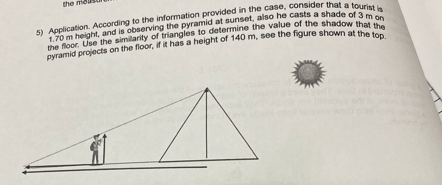 the measu 
5) Application. According to the information provided in the case, consider that a tourist is
1.70 m height, and is observing the pyramid at sunset, also he casts a shade of 3 m on 
the floor. Use the similarity of triangles to determine the value of the shadow that the 
pyramid projects on the floor, if it has a height of 140 m, see the figure shown at the top.