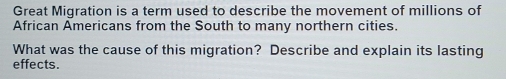 Great Migration is a term used to describe the movement of millions of 
African Americans from the South to many northern cities. 
What was the cause of this migration? Describe and explain its lasting 
effects.