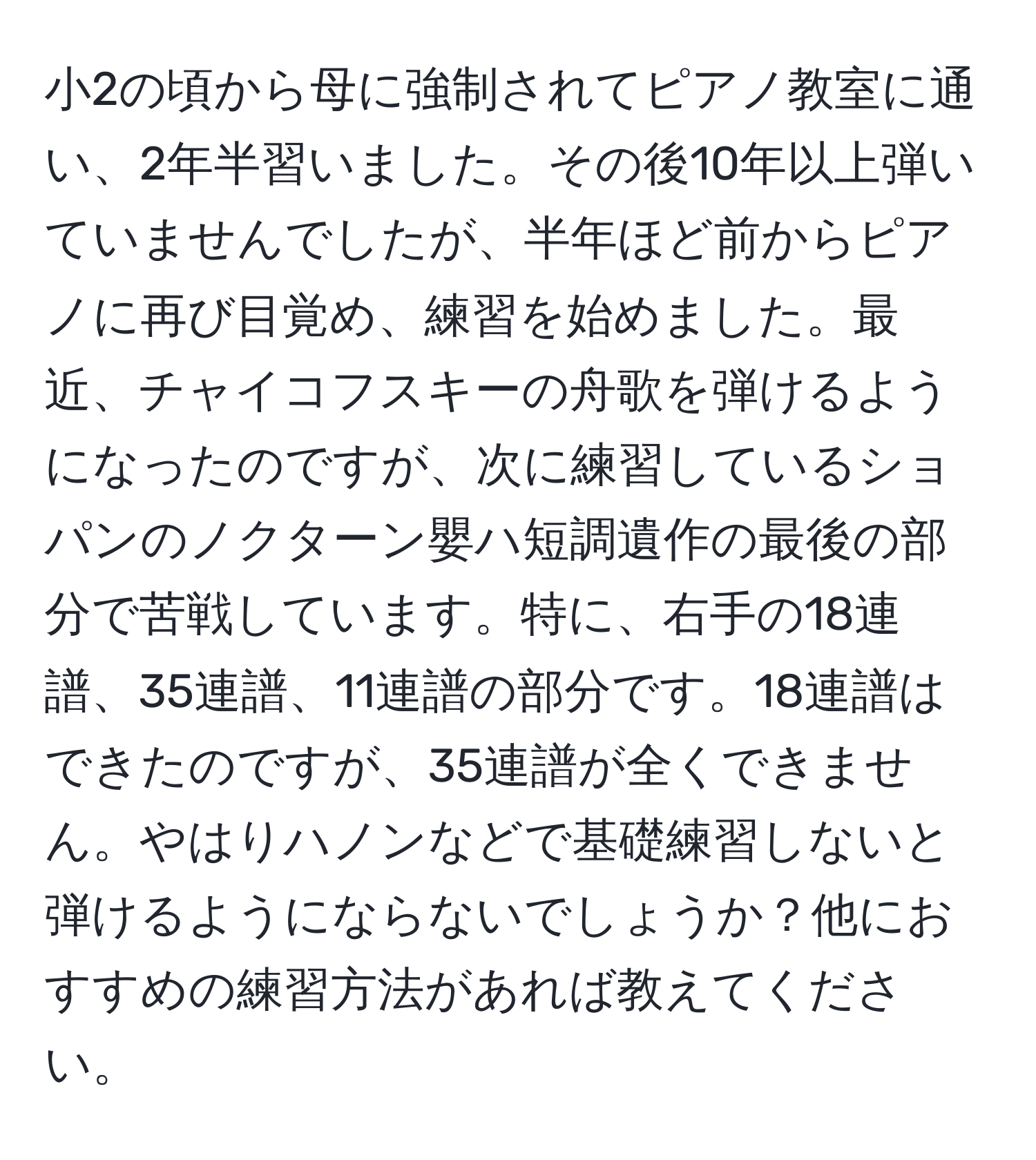 小2の頃から母に強制されてピアノ教室に通い、2年半習いました。その後10年以上弾いていませんでしたが、半年ほど前からピアノに再び目覚め、練習を始めました。最近、チャイコフスキーの舟歌を弾けるようになったのですが、次に練習しているショパンのノクターン嬰ハ短調遺作の最後の部分で苦戦しています。特に、右手の18連譜、35連譜、11連譜の部分です。18連譜はできたのですが、35連譜が全くできません。やはりハノンなどで基礎練習しないと弾けるようにならないでしょうか？他におすすめの練習方法があれば教えてください。