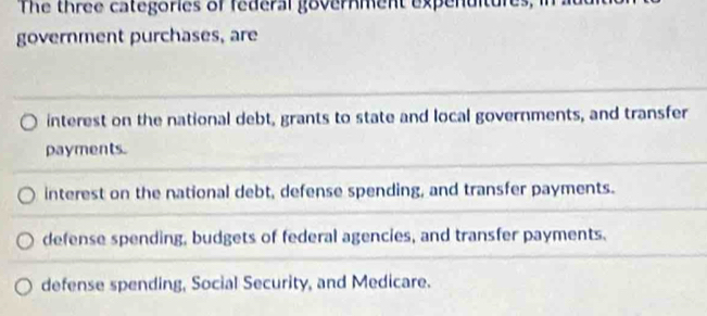 The three categories of federal government expenuitures
government purchases, are
interest on the national debt, grants to state and local governments, and transfer
payments.
interest on the national debt, defense spending, and transfer payments.
defense spending, budgets of federal agencies, and transfer payments.
defense spending, Social Security, and Medicare.