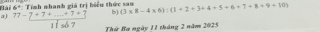 a m 
Bài 6^* *: Tính nhanh giá trị biểu thức sau (3* 8-4* 6):(1+2+3+4+5+6+7+8+9+10)
b) 
a) beginarrayr 77-7+7+·s +7+7 11so7endarray Thứ Ba ngày 11 tháng 2 năm 2025