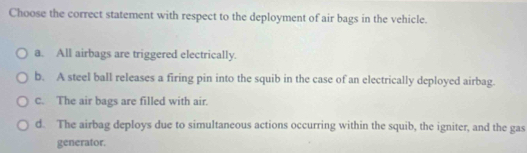 Choose the correct statement with respect to the deployment of air bags in the vehicle.
a. All airbags are triggered electrically.
b. A steel ball releases a firing pin into the squib in the case of an electrically deployed airbag.
c. The air bags are filled with air.
d. The airbag deploys due to simultaneous actions occurring within the squib, the igniter, and the gas
generator.