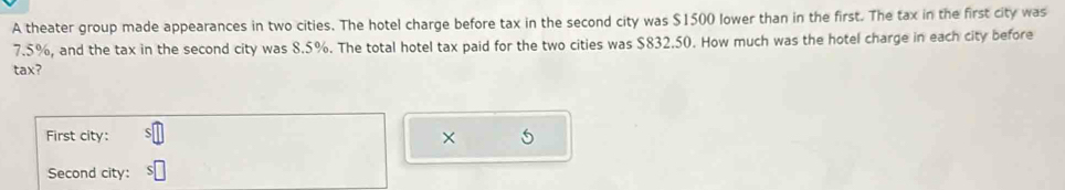 A theater group made appearances in two cities. The hotel charge before tax in the second city was $1500 lower than in the first. The tax in the first city was
7.5%, and the tax in the second city was 8.5%. The total hotel tax paid for the two cities was $832.50. How much was the hotel charge in each city before 
tax? 
First city: × 5 
Second city: