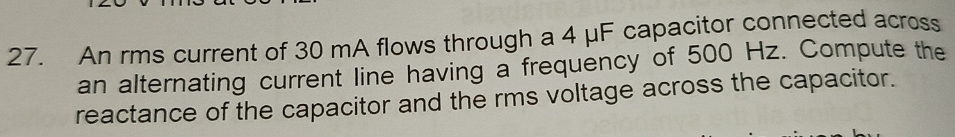 An rms current of 30 mA flows through a 4 μF capacitor connected across 
an alternating current line having a frequency of 500 Hz. Compute the 
reactance of the capacitor and the rms voltage across the capacitor.