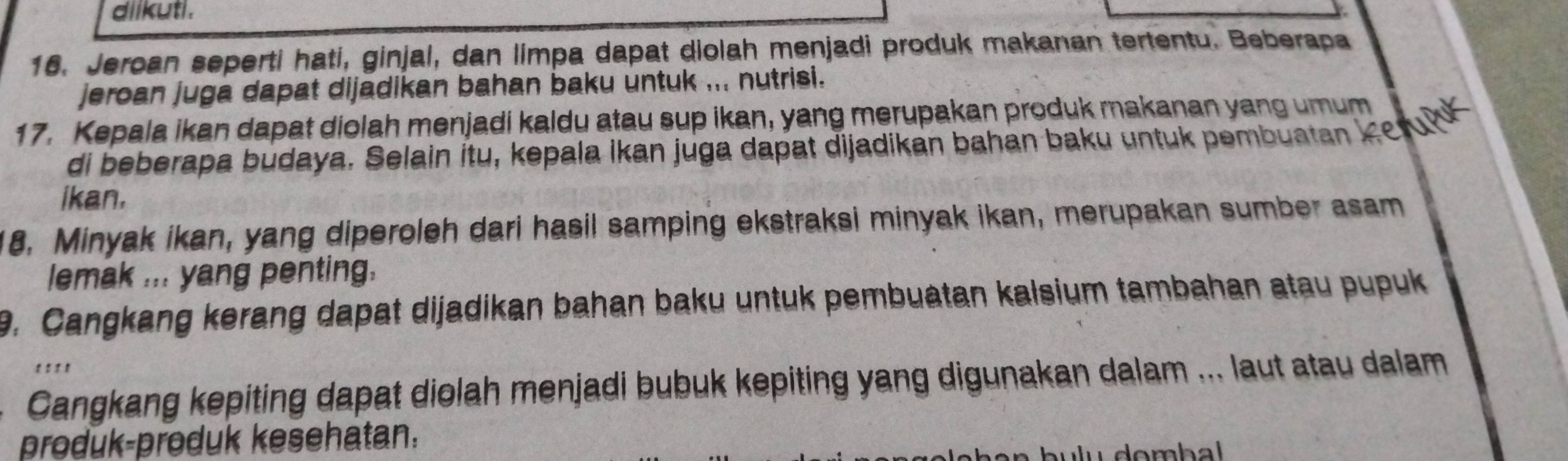 diikuti . 
16. Jeroan seperti hati, ginjal, dan limpa dapat diolah menjadi produk makanan tertentu. Beberapa 
jeroan juga dapat dijadikan bahan baku untuk ... nutrisi. 
17. Kepala ikan dapat diolah menjadi kaldu atau sup ikan, yang merupakan produk makanan yang umum 
di beberapa budaya. Selain itu, kepala İkan juga dapat dijadikan bahan baku untuk pembuatan K e ul 
ikan. 
18. Minyak ikan, yang diperoleh dari hasil samping ekstraksi minyak ikan, merupakan sumber asam 
lemak ... yang penting. 
9. Cangkang kerang dapat dijadikan bahan baku untuk pembuatan kalsium tambahan atau pupuk 
' ' ' ' 
Cangkang kepiting dapat diolah menjadi bubuk kepiting yang digunakan dalam ... laut atau dalam 
produk-produk kesehatan.