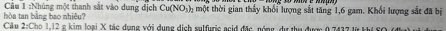 Nhúng một thanh sắt vào dung dịch Cu(NO_3)_2 một thời gian thấy khối lượng sắt tăng 1, 6 gam. Khối lượng sắt đã bị 
hòa tan bằng bao nhiêu? 
Câu 2:Cho 1,12 g kim loại X tác dụng với dung dịch sulfuric acid đặc, nóng, dự thu được 0,7437 lít khí SO (đkg)