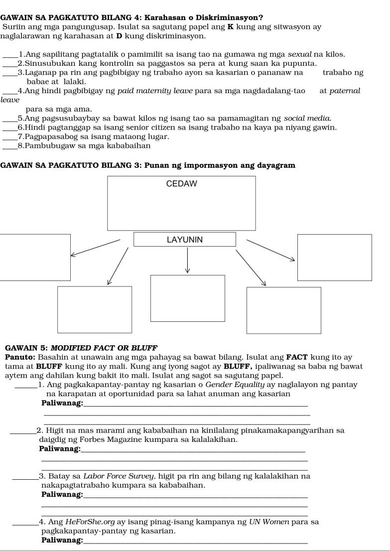 GAWAIN SA PAGKATUTO BILANG 4: Karahasan o Diskriminasyon?
Suriin ang mga pangungusap. Isulat sa sagutang papel ang K kung ang sitwasyon ay
naglalarawan ng karahasan at D kung diskriminasyon.
_1.Ang sapilitang pagtatalik o pamimilit sa isang tao na gumawa ng mga sexual na kilos.
_2.Sinusubukan kang kontrolin sa paggastos sa pera at kung saan ka pupunta.
_3.Laganap pa rin ang pagbibigay ng trabaho ayon sa kasarian o pananaw na trabaho ng
babae at lalaki.
4.Ang hindi pagbibigay ng paid maternity leave para sa mga nagdadalang-tao
leave at paternal
para sa mga ama.
_5.Ang pagsusubaybay sa bawat kilos ng isang tao sa pamamagitan ng social media.
_6.Hindi pagtanggap sa isang senior citizen sa isang trabaho na kaya pa niyang gawin.
_7.Pagpapasabog sa isang mataong lugar.
_8.Pambubugaw sa mga kababaihan
GAWAIN SA PAGKATUTO BILANG 3: Punan ng impormasyon ang dayagram
GAWAIN 5: MODIFIED FACT OR BLUFF
Panuto: Basahin at unawain ang mga pahayag sa bawat bilang. Isulat ang FACT kung ito ay
tama at BLUFF kung ito ay mali. Kung ang iyong sagot ay BLUFF, ipaliwanag sa baba ng bawat
aytem ang dahilan kung bakit ito mali. Isulat ang sagot sa sagutang papel.
_1. Ang pagkakapantay-pantay ng kasarian o Gender Equality ay naglalayon ng pantay
na karapatan at oportunidad para sa lahat anuman ang kasarian
Paliwanag:_
_
_
_2. Higit na mas marami ang kababaihan na kinilalang pinakamakapangyarihan sa
daigdig ng Forbes Magazine kumpara sa kalalakihan.
Paliwanag:_
_
_
_3. Batay sa Labor Force Survey, higit pa rin ang bilang ng kalalakihan na
nakapagtatrabaho kumpara sa kababaihan
Paliwanag:_
_
_
_4. Ang HeForShe.org ay isang pinag-isang kampanya ng UN Women para sa
pagkakapantay-pantay ng kasarian.
Paliwanag:_