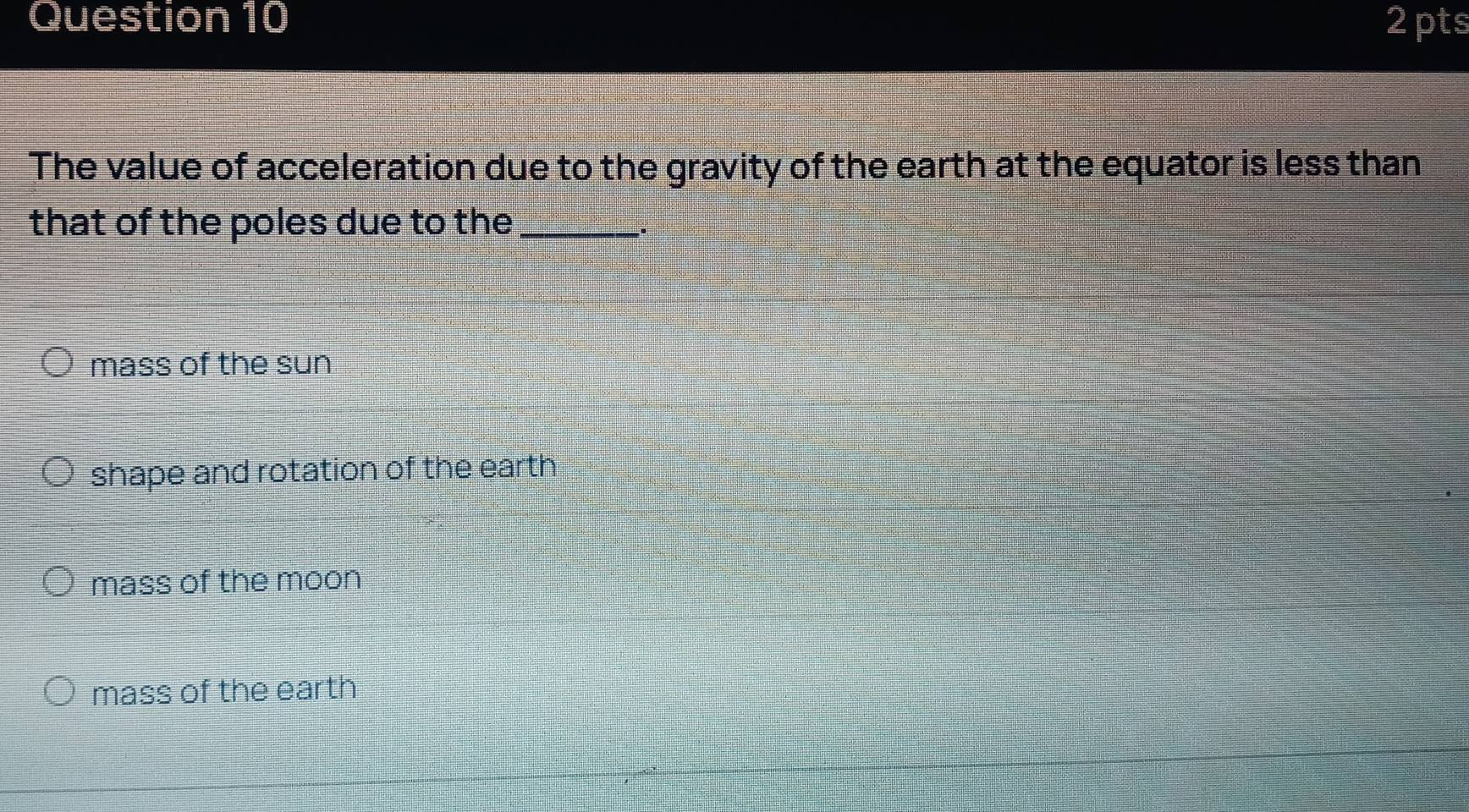 The value of acceleration due to the gravity of the earth at the equator is less than
that of the poles due to the_
.
mass of the sun
shape and rotation of the earth
mass of the moon
mass of the earth