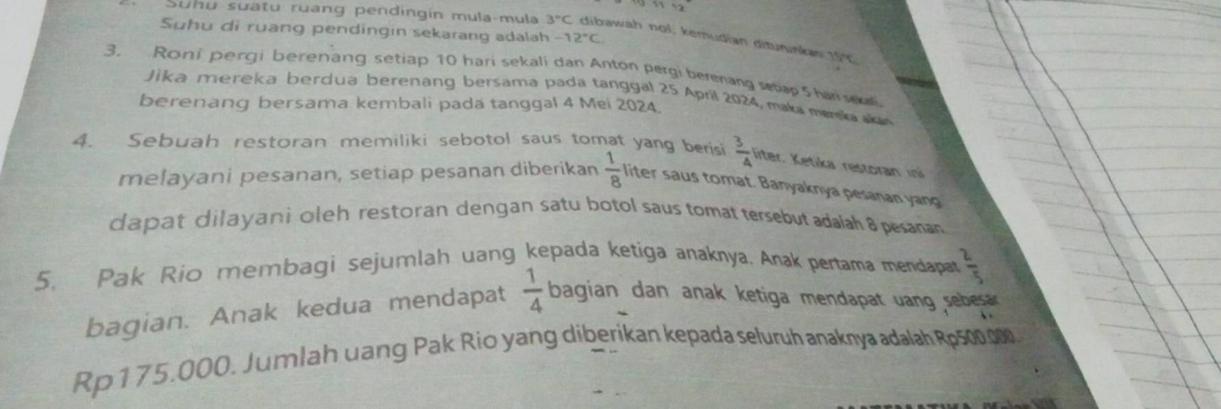 Suhu di ruang pendingın sekarang adalah -12°C. 
Suhu suatu ruang pendingin mula-mula 3°C dibawah nol; kemudian diturunkas 15°
3. Roni pergi berenang setiap 10 hari sekali dan Anton pergi berenang setap 5 har sel. 
Jika mereka berdua berenang bersama pada tanggal 25 April 2024, maka marskaaka 
berenang bersama kembali pada tanggal 4 Mei 2024. 
4. Sebuah restoran memiliki sebotol saus tomat yang berisi  3/4  liter. Ketika restoran ini 
melayani pesanan, setiap pesanan diberikan  1/8  liter saus tomat. Banyaknya pesanan yang 
dapat dilayani oleh restoran dengan satu botol saus tomat tersebut adalah 8 pesanan 
5. Pak Rio membagi sejumlah uang kepada ketiga anaknya. Anak pertama mendapar  2/5 
bagian. Anak kedua mendapat  1/4  bagian dan anak ketiga mendapat uang sebesa
Rp175.000. Jumlah uang Pak Rio yang diberikan kepada seluruh anaknya adalah Rp500.000