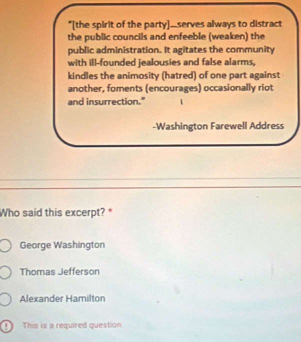 "[the spirit of the party]...serves always to distract
the public councils and enfeeble (weaken) the
public administration. It agitates the community
with ill-founded jealousies and false alarms,
kindles the animosity (hatred) of one part against
another, foments (encourages) occasionally riot
and insurrection."
-Washington Farewell Address
Who said this excerpt? *
George Washington
Thomas Jefferson
Alexander Hamilton
This is a required question