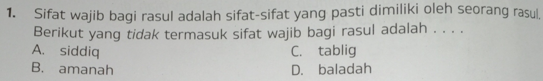 Sifat wajib bagi rasul adalah sifat-sifat yang pasti dimiliki oleh seorang rasul.
Berikut yang tidak termasuk sifat wajib bagi rasul adalah . . . .
A. siddiq C. tablig
B. amanah D. baladah