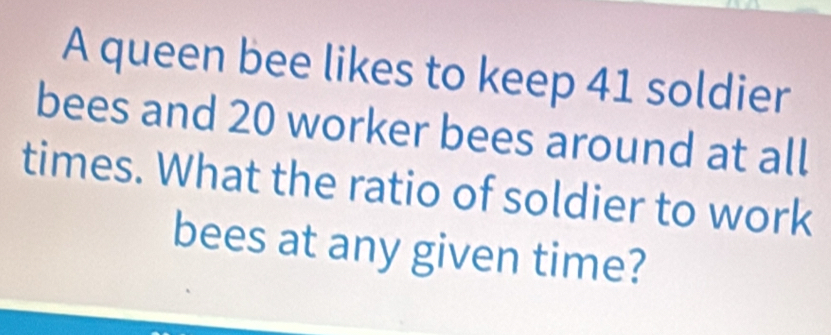 A queen bee likes to keep 41 soldier 
bees and 20 worker bees around at all 
times. What the ratio of soldier to work 
bees at any given time?