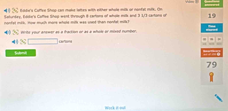 Video Questions 
answered 
) Eddie's Coffee Shop can make lattes with either whole milk or nonfat milk. On 
Saturday, Eddie's Coffee Shop went through 8 cartons of whole milk and 3 1/3 cartons of
19
nonfat milk. How much more whole milk was used than nonfat milk? 
Time 
Write your answer as a fraction or as a whole or mixed number. elapsed 
00 06
3x_△ □ cartons 34
Submit SmartScore 
ad of 104 0
79
Work it out