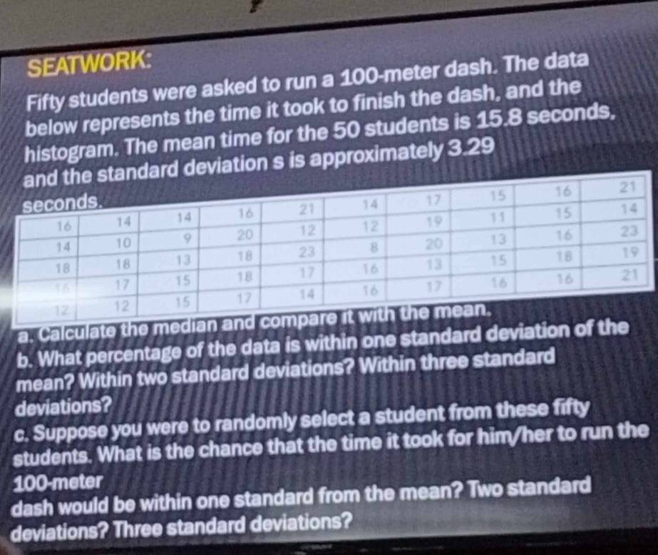 SEATWORK: 
Fifty students were asked to run a 100-meter dash. The data 
below represents the time it took to finish the dash, and the 
histogram. The mean time for the 50 students is 15.8 seconds, 
rd deviation s is approximately 3.29
a. Calculate the median a 
b. What percentage of the data is within one standard deviation of the 
mean? Within two standard deviations? Within three standard 
deviations? 
c. Suppose you were to randomly select a student from these fifty 
students. What is the chance that the time it took for him/her to run the
100-meter
dash would be within one standard from the mean? Two standard 
deviations? Three standard deviations?