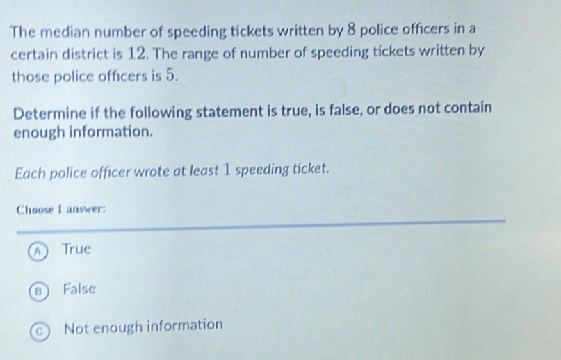 The median number of speeding tickets written by 8 police officers in a
certain district is 12. The range of number of speeding tickets written by
those police officers is 5.
Determine if the following statement is true, is false, or does not contain
enough information.
Each police officer wrote at least 1 speeding ticket.
Choose 1 answer:
A True
s False
c) Not enough information