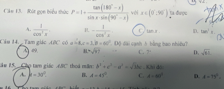 sqrt(2). 
Câu 13. Rút gọn biểu thức P=1+ (tan (180°-x))/sin x· sin (90°-x)  với x∈ (0°:90°) ta được
B.
A.  1/cos^2x . - 1/cos^2x . C. tan x. D. tan^2x. 
Cầu 14. Tam giác ABC có a=8, c=3, B=60° Độ dài cạnh b bằng bao nhiêu?
A49. B. -sqrt(97) C. 7: D. sqrt(61). 
Tâu 15. Chọ tam giác ABC thoà mãn: b^2+c^2-a^2=sqrt(3)bc. Khi đó:
A. A=30^0. B. A=45^0. C. A=60^0 D. A=75^0.