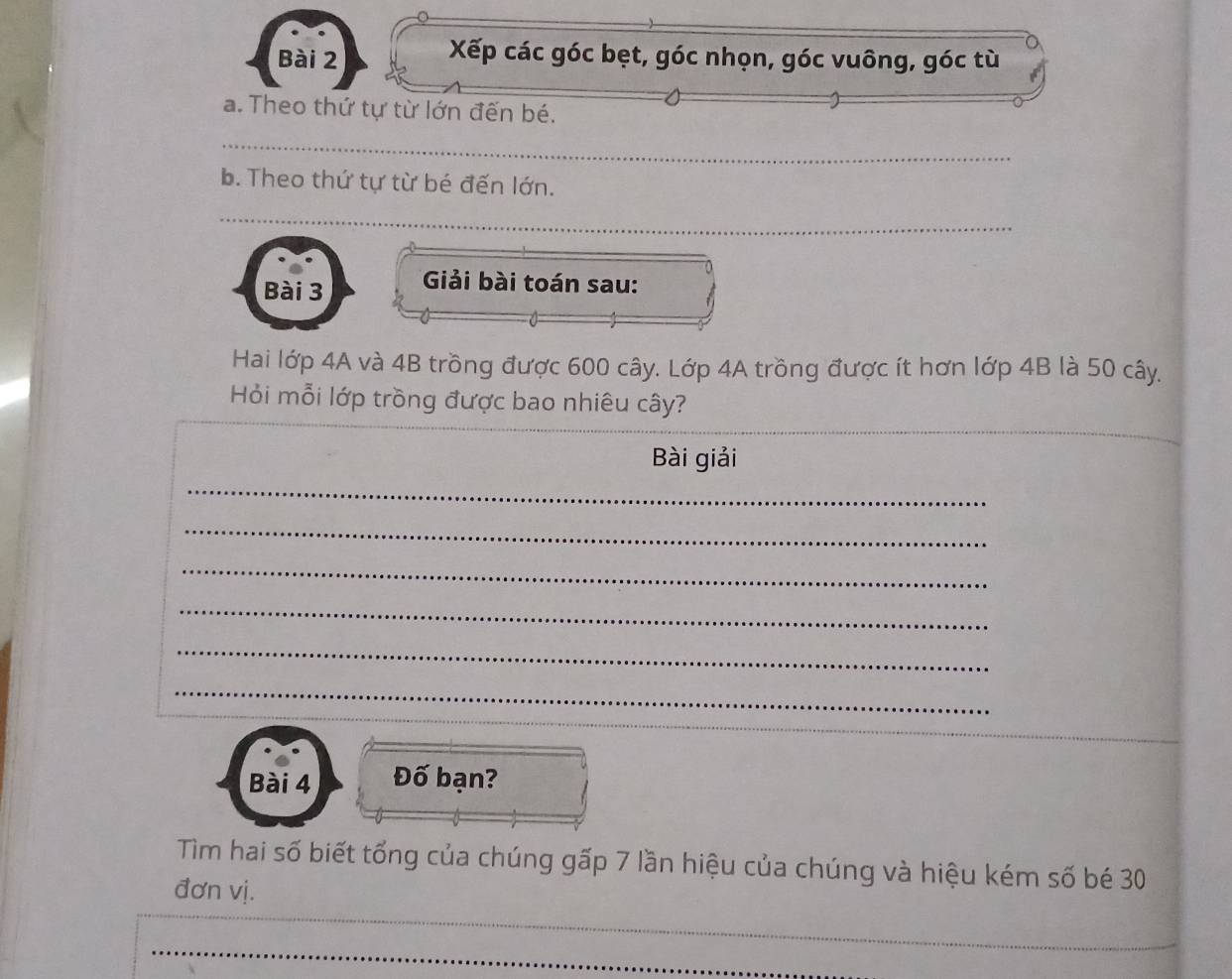 Xếp các góc bẹt, góc nhọn, góc vuông, góc tù 
a. Theo thứ tự từ lớn đến bé. 
_ 
b. Theo thứ tự từ bé đến lớn. 
_ 
Bài 3 Giải bài toán sau: 
Hai lớp 4A và 4B trồng được 600 cây. Lớp 4A trồng được ít hơn lớp 4B là 50 cây. 
Hỏi mỗi lớp trồng được bao nhiêu cây? 
Bài giải 
_ 
_ 
_ 
_ 
_ 
_ 
Bài 4 Đố bạn? 
Tìm hai số biết tổng của chúng gấp 7 lần hiệu của chúng và hiệu kém số bé 30
đơn vị. 
_ 
_ 
_