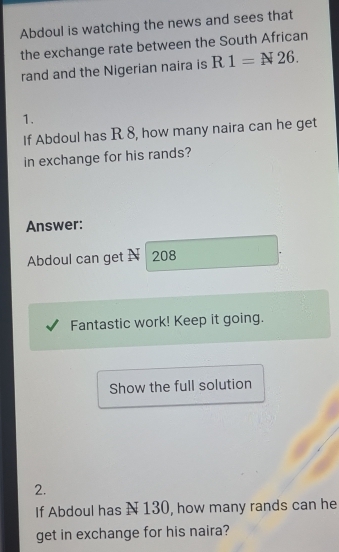 Abdoul is watching the news and sees that 
the exchange rate between the South African 
rand and the Nigerian naira is R1=N26. 
1. 
If Abdoul has R 8, how many naira can he get 
in exchange for his rands? 
Answer: 
Abdoul can get N 208
Fantastic work! Keep it going. 
Show the full solution 
2. 
If Abdoul has N 130, how many rands can he 
get in exchange for his naira?