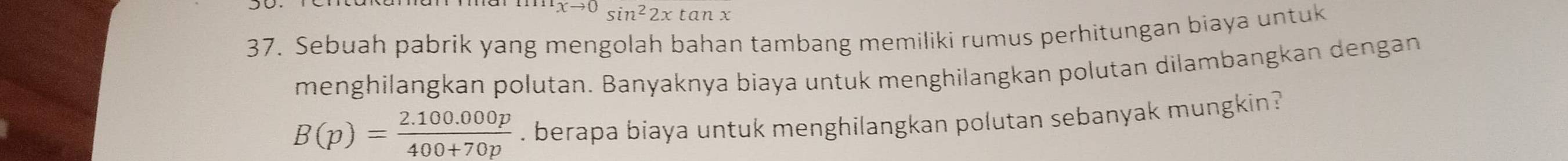 xto 0sin^22xtan x
37. Sebuah pabrik yang mengolah bahan tambang memiliki rumus perhitungan biaya untuk 
menghilangkan polutan. Banyaknya biaya untuk menghilangkan polutan dilambangkan dengan
B(p)= (2.100.000p)/400+70p . berapa biaya untuk menghilangkan polutan sebanyak mungkin?