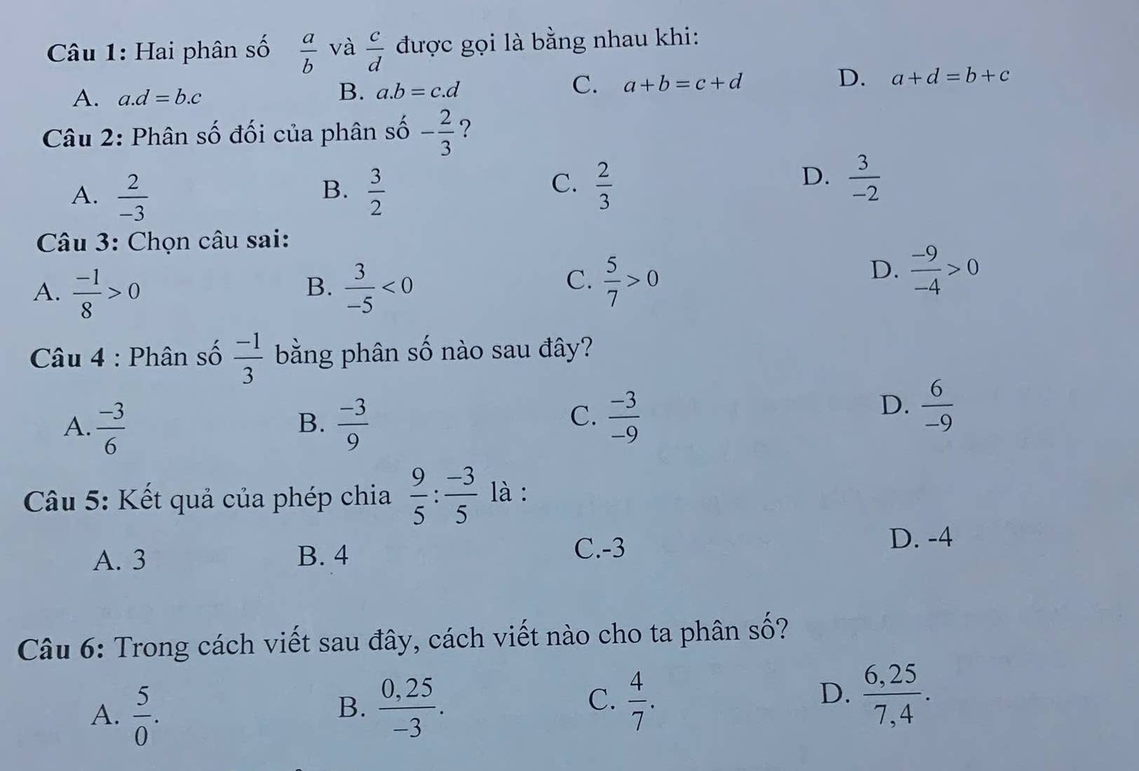 Hai phân số  a/b  và  c/d  được gọi là bằng nhau khi:
A. a. d=b.c
B. a. b=c.d
C. a+b=c+d
D. a+d=b+c
Câu 2: Phân số đối của phân shat 0 - 2/3  ?
B.
A.  2/-3   3/2 
D.
C.  2/3   3/-2 
* Câu 3: Chọn câu sai:
A.  (-1)/8 >0  3/-5 <0</tex> 
B.
C.  5/7 >0
D.  (-9)/-4 >0
Câu 4 : Phân số  (-1)/3  bằng phân số nào sau đây?
B.
A.  (-3)/6   (-3)/9 
C.  (-3)/-9 
D.  6/-9 
Câu 5: Kết quả của phép chia  9/5 : (-3)/5  là :
D. -4
A. 3 B. 4
C. -3
Câu 6: Trong cách viết sau đây, cách viết nào cho ta phân số?
C.
A.  5/0 .  (0,25)/-3 .  4/7 .  (6,25)/7,4 . 
B.
D.