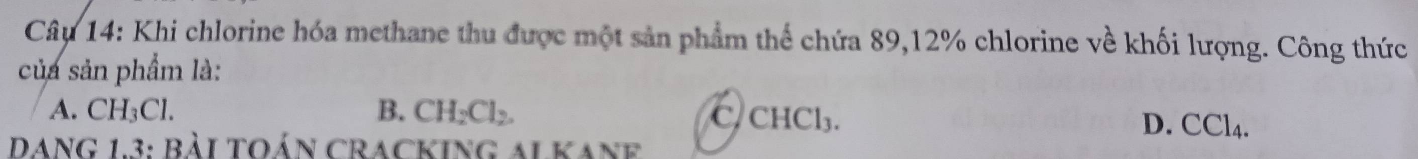 Khi chlorine hóa methane thu được một sản phẩm thể chứa 89, 12% chlorine về khối lượng. Công thức
của sản phẩm là:
A. CH_3Cl. B. CH_2Cl_2. C CHCl_3.
D. CCl_4. 
Dang 1.3: bài toán cracking alkane