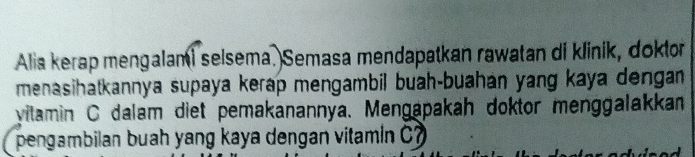 Alia kerap mengalami selsema. Semasa mendapatkan rawatan di klinik, doktor 
menasihatkannya supaya kerap mengambil buah-buahán yang kaya dengan 
vitamin C dalam diet pemakanannya. Mengapakah doktor menggalakkan 
pengambilan buah yang kaya dengan vitamin C