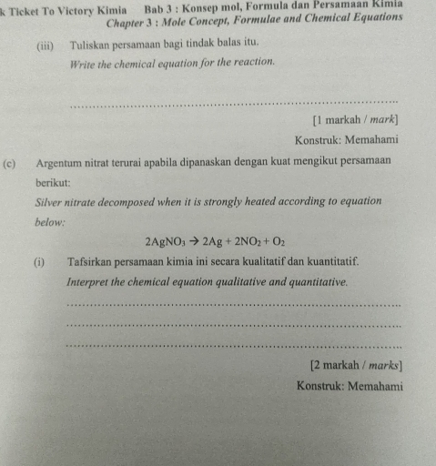 Ticket To Victory Kimia Bab 3 : Konsep mol, Formula dan Persamaan Kimia 
Chapter 3 : Mole Concept, Formulae and Chemical Equations 
(iii) Tuliskan persamaan bagi tindak balas itu. 
Write the chemical equation for the reaction. 
_ 
[1 markah / mark] 
Konstruk: Memahami 
(c) Argentum nitrat terurai apabila dipanaskan dengan kuat mengikut persamaan 
berikut: 
Silver nitrate decomposed when it is strongly heated according to equation 
below:
2AgNO_3to 2Ag+2NO_2+O_2
(i) Tafsirkan persamaan kimia ini secara kualitatif dan kuantitatif. 
Interpret the chemical equation qualitative and quantitative. 
_ 
_ 
_ 
[2 markah / marks] 
Konstruk: Memahami