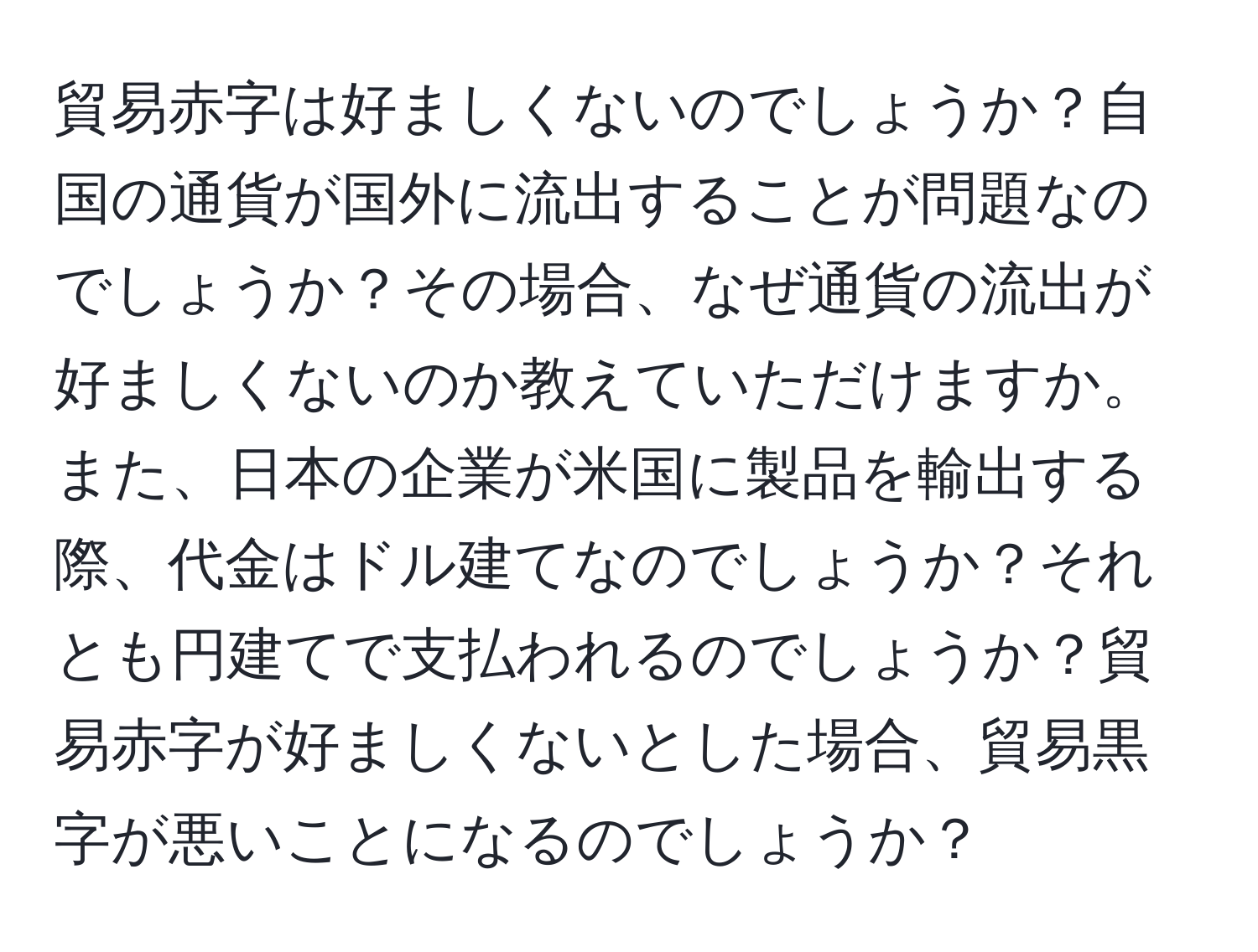 貿易赤字は好ましくないのでしょうか？自国の通貨が国外に流出することが問題なのでしょうか？その場合、なぜ通貨の流出が好ましくないのか教えていただけますか。また、日本の企業が米国に製品を輸出する際、代金はドル建てなのでしょうか？それとも円建てで支払われるのでしょうか？貿易赤字が好ましくないとした場合、貿易黒字が悪いことになるのでしょうか？