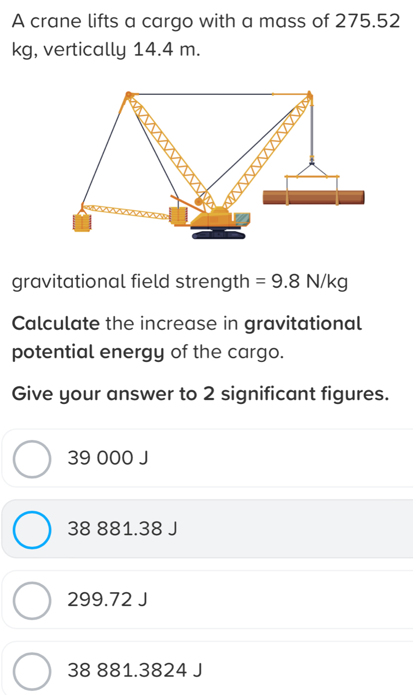 A crane lifts a cargo with a mass of 275.52
kg, vertically 14.4 m.
gravitational field strength =9.8N/kg
Calculate the increase in gravitational
potential energy of the cargo.
Give your answer to 2 significant figures.
39 000 J
38 881.38 J
299.72 J
38 881.3824 J