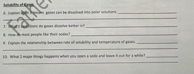 Solubility of Gases 
6. Explain what it means gases can be dissolved into polar solutions._ 
_ 
7. What 2 conditions do gases dissolve better in?_ 
8. How do most people like their sodas?_ 
9. Explain the relationship between rate of solubility and temperature of gases._ 
_ 
10. What 2 major things happens when you open a soda and leave it out for a while?_ 
_