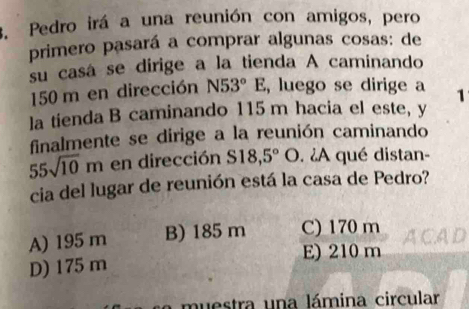 Pedro irá a una reunión con amigos, pero
primero pasará a comprar algunas cosas: de
su casá se dirige a la tienda A caminando
150 m en dirección N53°E , luego se dirige a 1
la tienda B caminando 115 m hacia el este, y
finalmente se dirige a la reunión caminando
55sqrt(10)m en dirección S18,5°O. àA qué distan-
cia del lugar de reunión está la casa de Pedro?
A) 195 m B) 185 m C) 170 m ACAD
E) 210 m
D) 175 m
muestra una lámina circular