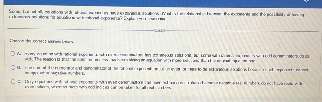 Some, but not all, equations with rational exponents have extraneous solutions. What is the relationship between the exponents and the possibility of having
extraneous solutions for equations with rational exponents? Explain your reasoning.
Choose the correct answer below
A. Every equation with rational exponents with even denominators has extraneous solutions, but some with rational exponents with odd denominators do as
well. The reason is that the solution process involves solving an equation with more solutions than the original equation had.
B. The sum of the numerator and denominator of the rational exponents must be even for there to be extraneous solutions because such exponents cannot
be applied to negative numbers.
C. Only equations with rational exponents with even denominators can have extraneous solutions because negative real numbers do not have roots with
even indices, whereas roots with odd indices can be taken for all real numbers.