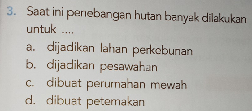 Saat ini penebangan hutan banyak dilakukan
untuk ....
a. dijadikan lahan perkebunan
b. dijadikan pesawahan
c. dibuat perumahan mewah
d. dibuat peternakan