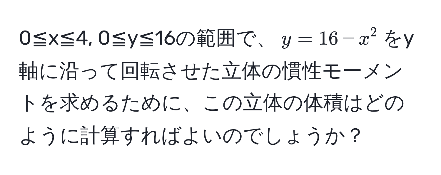 0≦x≦4, 0≦y≦16の範囲で、$y=16-x^2$をy軸に沿って回転させた立体の慣性モーメントを求めるために、この立体の体積はどのように計算すればよいのでしょうか？